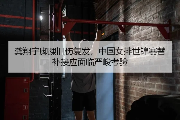 龚翔宇脚踝旧伤复发，中国女排世锦赛替补接应面临严峻考验